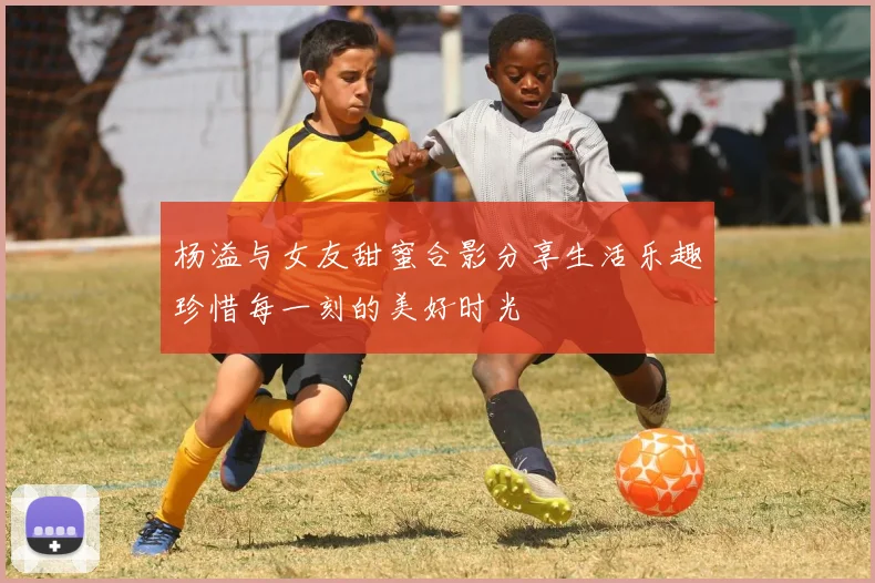 杨溢与女友甜蜜合影分享生活乐趣珍惜每一刻的美好时光