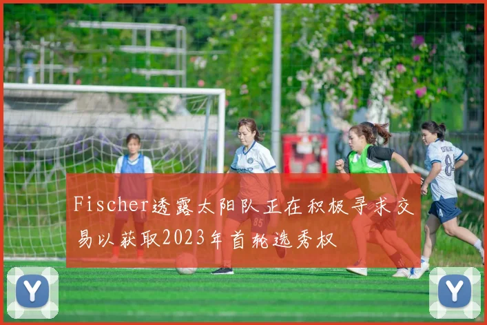 Fischer透露太阳队正在积极寻求交易以获取2023年首轮选秀权