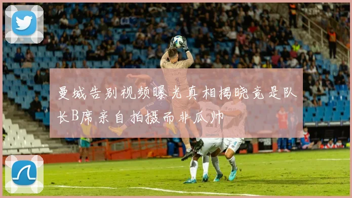 曼城告别视频曝光真相揭晓竟是队长B席亲自拍摄而非瓜帅