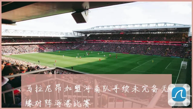 马拉尼昂加盟河南队手续未完备无缘对阵海港比赛