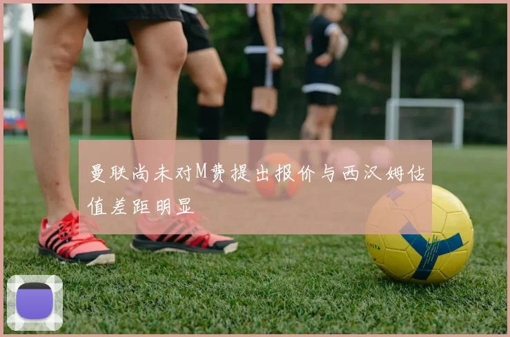 曼联尚未对M费提出报价与西汉姆估值差距明显