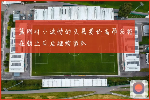 篮网对小波特的交易要价高昂或将在截止日后继续留队