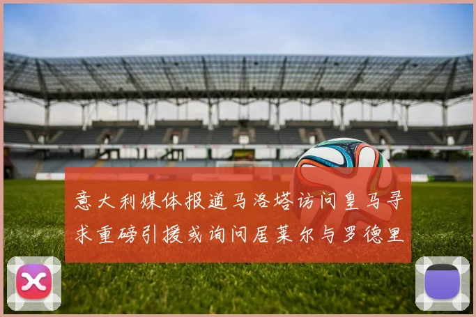 意大利媒体报道马洛塔访问皇马寻求重磅引援或询问居莱尔与罗德里戈