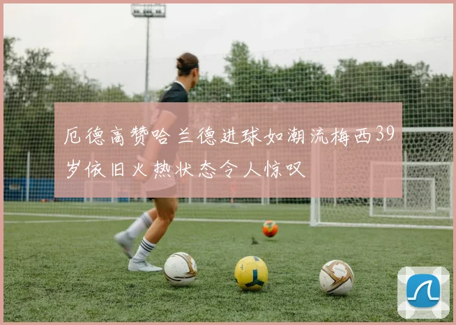 厄德高赞哈兰德进球如潮流梅西39岁依旧火热状态令人惊叹