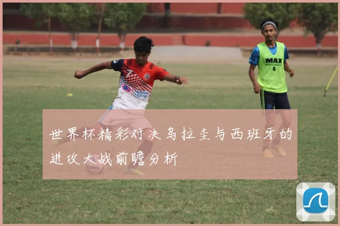 世界杯精彩对决乌拉圭与西班牙的进攻大战前瞻分析