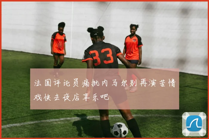 法国评论员痛批内马尔别再演苦情戏快去夜店享乐吧