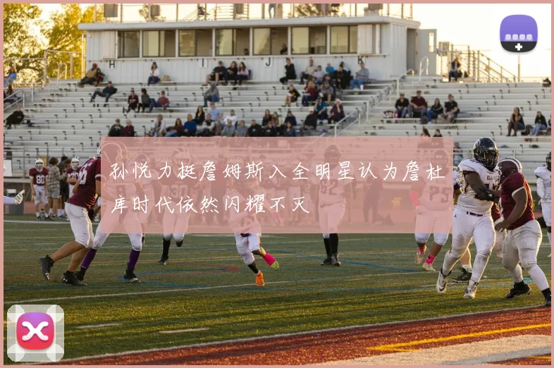 孙悦力挺詹姆斯入全明星认为詹杜库时代依然闪耀不灭