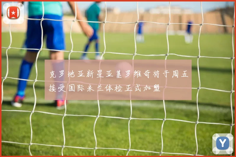 克罗地亚新星亚基罗维奇将于周五接受国际米兰体检正式加盟