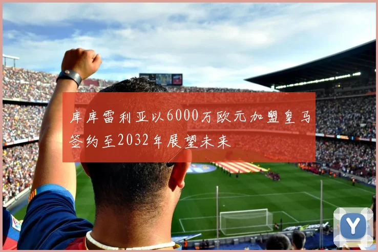 库库雷利亚以6000万欧元加盟皇马签约至2032年展望未来