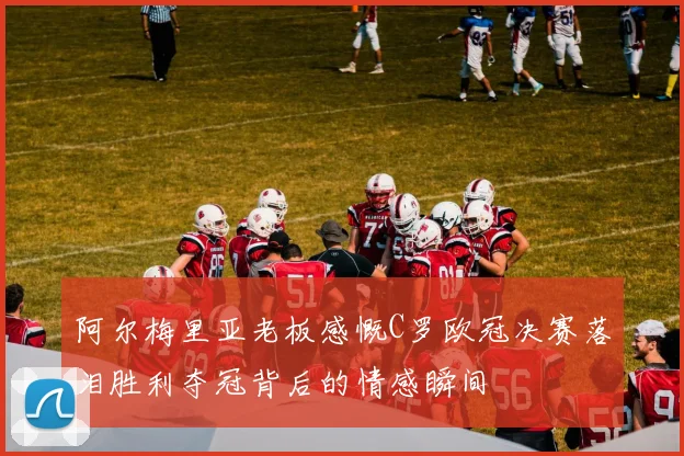 阿尔梅里亚老板感慨C罗欧冠决赛落泪胜利夺冠背后的情感瞬间
