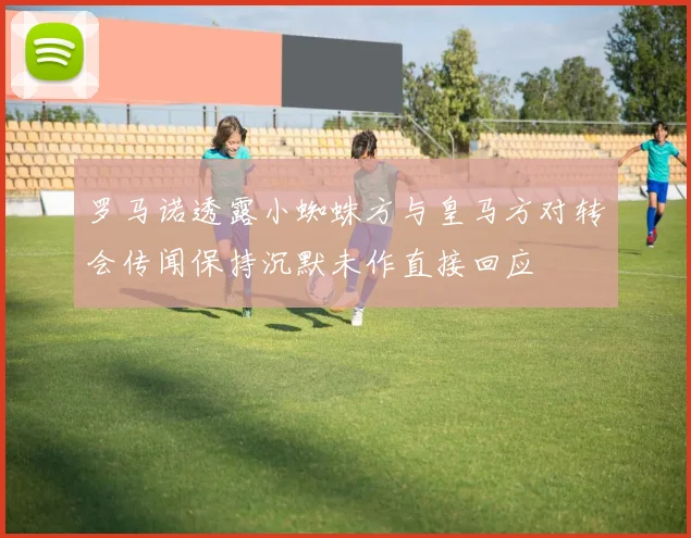罗马诺透露小蜘蛛方与皇马方对转会传闻保持沉默未作直接回应