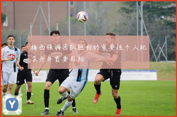 梅西强调团队胜利的重要性个人纪录并非首要目标