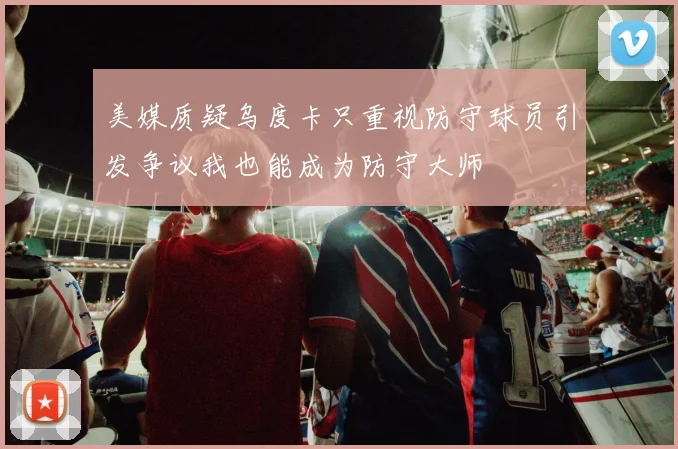 美媒质疑乌度卡只重视防守球员引发争议我也能成为防守大师