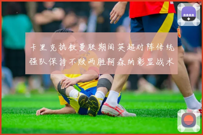 卡里克执教曼联期间英超对阵传统强队保持不败两胜阿森纳彰显战术智慧