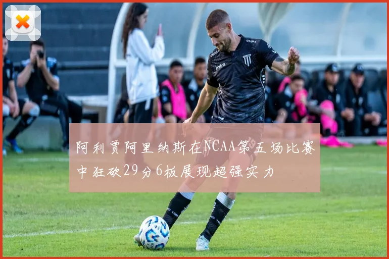 阿利贾阿里纳斯在NCAA第五场比赛中狂砍29分6板展现超强实力