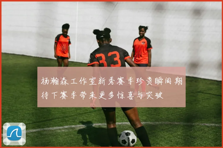 杨瀚森工作室新秀赛季珍贵瞬间期待下赛季带来更多惊喜与突破