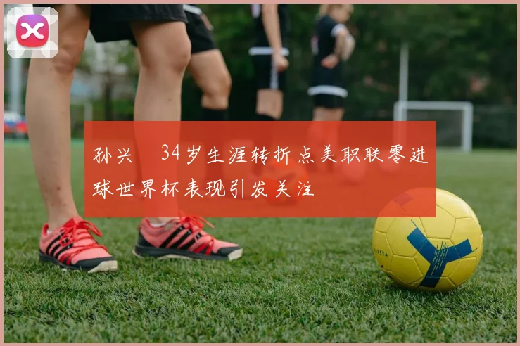 孙兴慜34岁生涯转折点美职联零进球世界杯表现引发关注