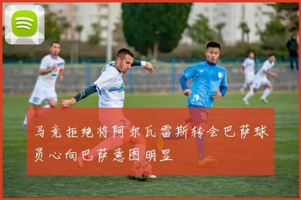 马竞拒绝将阿尔瓦雷斯转会巴萨球员心向巴萨意图明显