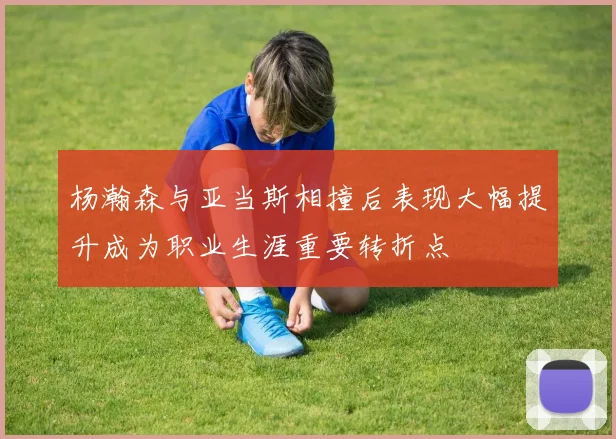 杨瀚森与亚当斯相撞后表现大幅提升成为职业生涯重要转折点
